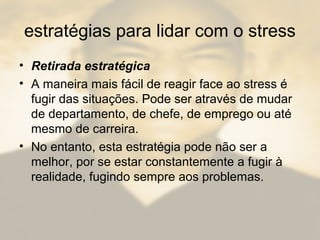 estratégias para lidar com o stress
• Retirada estratégica
• A maneira mais fácil de reagir face ao stress é
fugir das situações. Pode ser através de mudar
de departamento, de chefe, de emprego ou até
mesmo de carreira.
• No entanto, esta estratégia pode não ser a
melhor, por se estar constantemente a fugir à
realidade, fugindo sempre aos problemas.
 