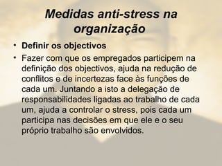Medidas anti-stress na
organização
• Definir os objectivos
• Fazer com que os empregados participem na
definição dos objectivos, ajuda na redução de
conflitos e de incertezas face às funções de
cada um. Juntando a isto a delegação de
responsabilidades ligadas ao trabalho de cada
um, ajuda a controlar o stress, pois cada um
participa nas decisões em que ele e o seu
próprio trabalho são envolvidos.
 