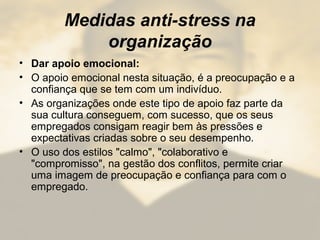 Medidas anti-stress na
organização
• Dar apoio emocional:
• O apoio emocional nesta situação, é a preocupação e a
confiança que se tem com um indivíduo.
• As organizações onde este tipo de apoio faz parte da
sua cultura conseguem, com sucesso, que os seus
empregados consigam reagir bem às pressões e
expectativas criadas sobre o seu desempenho.
• O uso dos estilos "calmo", "colaborativo e
"compromisso", na gestão dos conflitos, permite criar
uma imagem de preocupação e confiança para com o
empregado.
 