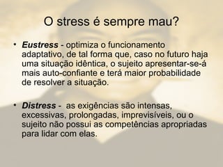 O stress é sempre mau?
• Eustress - optimiza o funcionamento
adaptativo, de tal forma que, caso no futuro haja
uma situação idêntica, o sujeito apresentar-se-á
mais auto-confiante e terá maior probabilidade
de resolver a situação.
• Distress - as exigências são intensas,
excessivas, prolongadas, imprevisíveis, ou o
sujeito não possui as competências apropriadas
para lidar com elas.
 