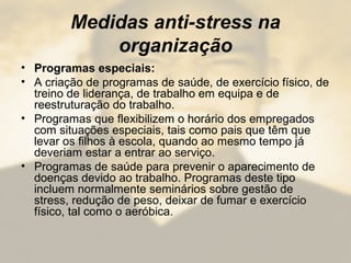 Medidas anti-stress na
organização
• Programas especiais:
• A criação de programas de saúde, de exercício físico, de
treino de liderança, de trabalho em equipa e de
reestruturação do trabalho.
• Programas que flexibilizem o horário dos empregados
com situações especiais, tais como pais que têm que
levar os filhos à escola, quando ao mesmo tempo já
deveriam estar a entrar ao serviço.
• Programas de saúde para prevenir o aparecimento de
doenças devido ao trabalho. Programas deste tipo
incluem normalmente seminários sobre gestão de
stress, redução de peso, deixar de fumar e exercício
físico, tal como o aeróbica.
 