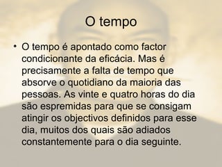 O tempo
• O tempo é apontado como factor
condicionante da eficácia. Mas é
precisamente a falta de tempo que
absorve o quotidiano da maioria das
pessoas. As vinte e quatro horas do dia
são espremidas para que se consigam
atingir os objectivos definidos para esse
dia, muitos dos quais são adiados
constantemente para o dia seguinte.
 