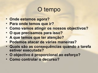 O tempo
• Onde estamos agora?
• Para onde temos que ir?
• Como vamos atingir os nossos objectivos?
• O que precisamos para isso?
• A que temos que ter atenção?
• Podemos atacar de várias maneiras?
• Quais são as consequências quando a tarefa
estiver executada?
• O objectivo é proporcional ao esforço?
• Como controlar o decurso?
 