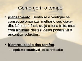 Como gerir o tempo
• planeamento. Sente-se e verifique se
consegue organizar melhor o seu dia-a-
dia. Não será fácil, ou já o teria feito, mas
com algumas destas ideias poderá vir a
encontrar soluções.
• hierarquização das tarefas.
– egoísmo saudável (assertividade)
 