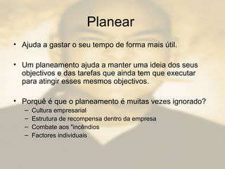 Planear
• Ajuda a gastar o seu tempo de forma mais útil.
• Um planeamento ajuda a manter uma ideia dos seus
objectivos e das tarefas que ainda tem que executar
para atingir esses mesmos objectivos.
• Porquê é que o planeamento é muitas vezes ignorado?
– Cultura empresarial
– Estrutura de recompensa dentro da empresa
– Combate aos "incêndios
– Factores individuais
 