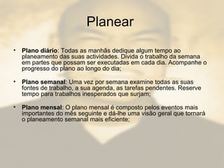 Planear
• Plano diário: Todas as manhãs dedique algum tempo ao
planeamento das suas actividades. Divida o trabalho da semana
em partes que possam ser executadas em cada dia. Acompanhe o
progresso do plano ao longo do dia;
• Plano semanal: Uma vez por semana examine todas as suas
fontes de trabalho, a sua agenda, as tarefas pendentes. Reserve
tempo para trabalhos inesperados que surjam;
• Plano mensal: O plano mensal é composto pelos eventos mais
importantes do mês seguinte e dá-lhe uma visão geral que tornará
o planeamento semanal mais eficiente;
 