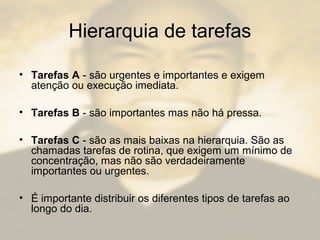 Hierarquia de tarefas
• Tarefas A - são urgentes e importantes e exigem
atenção ou execução imediata.
• Tarefas B - são importantes mas não há pressa.
• Tarefas C - são as mais baixas na hierarquia. São as
chamadas tarefas de rotina, que exigem um mínimo de
concentração, mas não são verdadeiramente
importantes ou urgentes.
• É importante distribuir os diferentes tipos de tarefas ao
longo do dia.
 