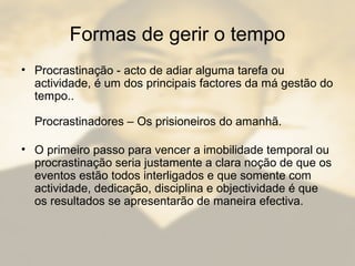 Formas de gerir o tempo
• Procrastinação - acto de adiar alguma tarefa ou
actividade, é um dos principais factores da má gestão do
tempo..
Procrastinadores – Os prisioneiros do amanhã.
• O primeiro passo para vencer a imobilidade temporal ou
procrastinação seria justamente a clara noção de que os
eventos estão todos interligados e que somente com
actividade, dedicação, disciplina e objectividade é que
os resultados se apresentarão de maneira efectiva.
 