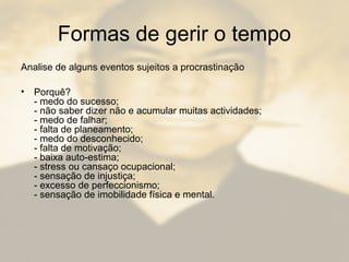 Formas de gerir o tempo
Analise de alguns eventos sujeitos a procrastinação
• Porquê?
- medo do sucesso;
- não saber dizer não e acumular muitas actividades;
- medo de falhar;
- falta de planeamento;
- medo do desconhecido;
- falta de motivação;
- baixa auto-estima;
- stress ou cansaço ocupacional;
- sensação de injustiça;
- excesso de perfeccionismo;
- sensação de imobilidade física e mental.
 