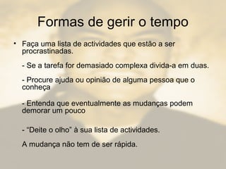 Formas de gerir o tempo
• Faça uma lista de actividades que estão a ser
procrastinadas.
- Se a tarefa for demasiado complexa divida-a em duas.
- Procure ajuda ou opinião de alguma pessoa que o
conheça
- Entenda que eventualmente as mudanças podem
demorar um pouco
- “Deite o olho” à sua lista de actividades.
A mudança não tem de ser rápida.
 