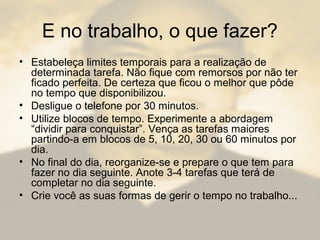 E no trabalho, o que fazer?
• Estabeleça limites temporais para a realização de
determinada tarefa. Não fique com remorsos por não ter
ficado perfeita. De certeza que ficou o melhor que pôde
no tempo que disponibilizou.
• Desligue o telefone por 30 minutos.
• Utilize blocos de tempo. Experimente a abordagem
“dividir para conquistar”. Vença as tarefas maiores
partindo-a em blocos de 5, 10, 20, 30 ou 60 minutos por
dia.
• No final do dia, reorganize-se e prepare o que tem para
fazer no dia seguinte. Anote 3-4 tarefas que terá de
completar no dia seguinte.
• Crie você as suas formas de gerir o tempo no trabalho...
 