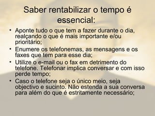 Saber rentabilizar o tempo é
essencial:
• Aponte tudo o que tem a fazer durante o dia,
realçando o que é mais importante e/ou
prioritário;
• Enumere os telefonemas, as mensagens e os
faxes que tem para esse dia;
• Utilize o e-mail ou o fax em detrimento do
telefone. Telefonar implica conversar e com isso
perde tempo;
• Caso o telefone seja o único meio, seja
objectivo e sucinto. Não estenda a sua conversa
para além do que é estritamente necessário;
 