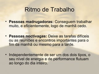 Ritmo de Trabalho
• Pessoas madrugadoras: Conseguem trabalhar
muito, e eficientemente, logo de manhã cedo.
• Pessoas noctívagas: Deixe as tarefas difíceis
ou as reuniões e encontros importantes para o
fim da manhã ou mesmo para a tarde.
• Independentemente de ser um dos dois tipos, o
seu nível de energia e de performance flutuam
ao longo do dia inteiro.
 