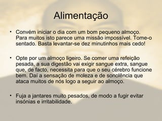 Alimentação
• Convém iniciar o dia com um bom pequeno almoço.
Para muitos isto parece uma missão impossível. Tome-o
sentado. Basta levantar-se dez minutinhos mais cedo!
• Opte por um almoço ligeiro. Se comer uma refeição
pesada, a sua digestão vai exigir sangue extra, sangue
que, de facto, necessita para que o seu cérebro funcione
bem. Daí a sensação de moleza e de sonolência que
ataca muitos de nós logo a seguir ao almoço.
• Fuja a jantares muito pesados, de modo a fugir evitar
insónias e irritabilidade.
 