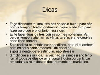Dicas
• Faça diariamente uma lista das coisas a fazer, para não
perder tempo a tentar lembrar-se o que ainda tem para
fazer ou o que é prioritário nesse dia.
• Evite fazer duas ou três coisas ao mesmo tempo. Vai
perder tempo a alternar as várias tarefas e a retomá-las
onde tinha parado.
• Seja realista ao estabelecer deadlines, para si e também
para os seus colaboradores. Um deadline,
supostamente, deve estimular, não stressar.
• Simplifique a sua vida. Talvez não seja necessário ler o
jornal todos os dias de uma ponta à outra ou participar
em todas as reuniões do departamento de marketing.
 