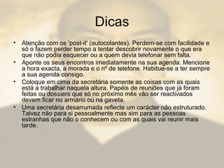 Dicas
• Atenção com os 'post-it' (autocolantes). Perdem-se com facilidade e
só o fazem perder tempo a tentar descobrir novamente o que era
que não podia esquecer ou a quem devia telefonar sem falta.
• Aponte os seus encontros imediatamente na sua agenda. Mencione
a hora exacta, a morada e o nº de telefone. Habitue-se a ter sempre
a sua agenda consigo.
• Coloque em cima da secretária somente as coisas com as quais
está a trabalhar naquela altura. Papéis de reuniões que já foram
feitas ou dossiers que só no próximo mês vão ser reactivados
devem ficar no armário ou na gaveta.
• Uma secretária desarrumada reflecte um carácter não estruturado.
Talvez não para si pessoalmente mas sim para as pessoas
estranhas que não o conhecem ou com as quais vai reunir mais
tarde.
 