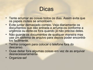 Dicas
• Tente arrumar as coisas todos os dias. Assim evita que
os papeis inúteis se amontoem.
• Evite juntar demasiado correio. Veja diariamente os
documentos que dão entrada e arrume-os conforme a
urgência ou deite-os fora quando já não precisa deles.
• Não guarde os documentos de qualquer maneira mas
use um sistema de arquivo para depois poder encontrá-
los facilmente.
• Tenha coragem para colocar o telefone fora do
descanso.
• Ouse deitar fora algumas coisas em vez de as arquivar
desnecessariamente.
• Organize-se!
 