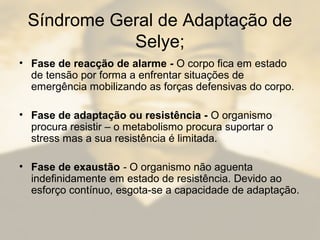 Síndrome Geral de Adaptação de
Selye;
• Fase de reacção de alarme - O corpo fica em estado
de tensão por forma a enfrentar situações de
emergência mobilizando as forças defensivas do corpo.
• Fase de adaptação ou resistência - O organismo
procura resistir – o metabolismo procura suportar o
stress mas a sua resistência é limitada.
• Fase de exaustão - O organismo não aguenta
indefinidamente em estado de resistência. Devido ao
esforço contínuo, esgota-se a capacidade de adaptação.
 