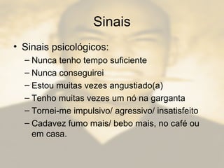 Sinais
• Sinais psicológicos:
– Nunca tenho tempo suficiente
– Nunca conseguirei
– Estou muitas vezes angustiado(a)
– Tenho muitas vezes um nó na garganta
– Tornei-me impulsivo/ agressivo/ insatisfeito
– Cadavez fumo mais/ bebo mais, no café ou
em casa.
 