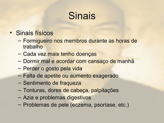 Sinais
• Sinais físicos
– Formigueiro nos membros durante as horas de
trabalho
– Cada vez mais tenho doenças
– Dormir mal e acordar com cansaço de manhã
– Perder o gosto pela vida
– Falta de apetite ou aumento exagerado
– Sentimento de fraqueza
– Tonturas, dores de cabeça, palpitações
– Azia e problemas digestivos
– Problemas de pele (eczema, psoríase, etc.)
 