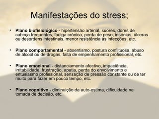 Manifestações do stress;
• Plano biofisiológico - hipertensão arterial, suores, dores de
cabeça frequentes, fadiga crónica, perda de peso, insónias, úlceras
ou desordens intestinais, menor resistência às infecções, etc.
• Plano comportamental - absentismo, postura conflituosa, abuso
de álcool ou de drogas, falta de empenhamento profissional, etc.
• Plano emocional - distanciamento afectivo, impaciência,
irritabilidade, frustração, apatia, perda do envolvimento e
entusiasmo profissional, sensação de pressão constante ou de ter
muito para fazer em pouco tempo, etc.
• Plano cognitivo - diminuição da auto-estima, dificuldade na
tomada de decisão, etc.
 