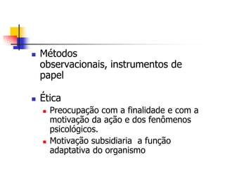 



Métodos
observacionais, instrumentos de
papel
Ética




Preocupação com a finalidade e com a
motivação da ação e dos fenômenos
psicológicos.
Motivação subsidiaria a função
adaptativa do organismo

 