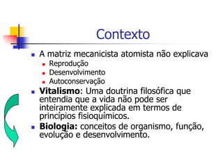 Contexto


A matriz mecanicista atomista não explicava








Reprodução
Desenvolvimento
Autoconservação

Vitalismo: Uma doutrina filosófica que
entendia que a vida não pode ser
inteiramente explicada em termos de
princípios fisioquímicos.
Biologia: conceitos de organismo, função,
evolução e desenvolvimento.

 