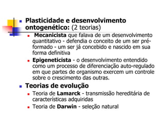 

Plasticidade e desenvolvimento
ontogenético: (2 teorias)






Mecanicista que falava de um desenvolvimento
quantitativo - defendia o conceito de um ser préformado - um ser já concebido e nascido em sua
forma definitiva
Epigeneticista - o desenvolvimento entendido
como um processo de diferenciação auto-regulado
em que partes de organismo exercem um controle
sobre o crescimento das outras.

Teorias de evolução




Teoria de Lamarck - transmissão hereditária de
características adquiridas
Teoria de Darwin - seleção natural

 