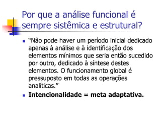 Por que a análise funcional é
sempre sistêmica e estrutural?




“Não pode haver um período inicial dedicado
apenas à análise e à identificação dos
elementos mínimos que seria então sucedido
por outro, dedicado à síntese destes
elementos. O funcionamento global é
pressuposto em todas as operações
analíticas.”
Intencionalidade = meta adaptativa.

 