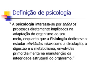 Definição de psicologia
“ A psicologia interessa-se por todos os
processos diretamente implicados na
adaptação do organismo ao seu
meio, enquanto que a fisiologia dedica-se a
estudar atividades vitais como a circulação, a
digestão e o metabolismo, envolvidas
primordialmente na manutenção da
integridade estrutural do organismo.”

 