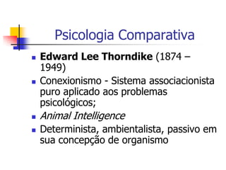 Psicologia Comparativa







Edward Lee Thorndike (1874 –
1949)
Conexionismo - Sistema associacionista
puro aplicado aos problemas
psicológicos;

Animal Intelligence
Determinista, ambientalista, passivo em
sua concepção de organismo

 