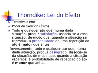 Thorndike: Lei do Efeito
Tentativa e erro
 Poder do exercício (êxito)
 Todo e qualquer ato que, numa dada
situação, produz satisfação, associa-se a essa
situação, de modo que, quando a situação se
reproduz, a probabilidade de uma repetição do
ato é maior que antes.
Inversamente, todo e qualquer ato que, numa
dada situação, produz desagrado, dissocia-se
da situação, de modo que, quando a situação
reparece, a probabilidade de repetição do ato
é menor que antes.


 