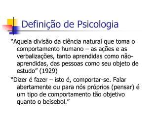 Definição de Psicologia
“Aquela divisão da ciência natural que toma o
comportamento humano – as ações e as
verbalizações, tanto aprendidas como nãoaprendidas, das pessoas como seu objeto de
estudo” (1929)
“Dizer é fazer – isto é, comportar-se. Falar
abertamente ou para nós próprios (pensar) é
um tipo de comportamento tão objetivo
quanto o beisebol.”

 