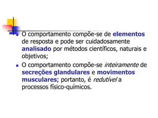 



O comportamento compõe-se de elementos
de resposta e pode ser cuidadosamente
analisado por métodos científicos, naturais e
objetivos;
O comportamento compõe-se inteiramente de
secreções glandulares e movimentos
musculares; portanto, é redutível a
processos físico-químicos.

 