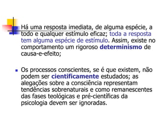 



Há uma resposta imediata, de alguma espécie, a
todo e qualquer estímulo eficaz; toda a resposta
tem alguma espécie de estímulo. Assim, existe no
comportamento um rigoroso determinismo de
causa-e-efeito;
Os processos conscientes, se é que existem, não
podem ser cientificamente estudados; as
alegações sobre a consciência representam
tendências sobrenaturais e como remanescentes
das fases teológicas e pré-científicas da
psicologia devem ser ignoradas.

 