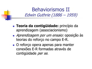 Behaviorismos II

Edwin Guthrie (1886 – 1959)






Teoria da contigüidade: princípio da
aprendizagem (associacionismo)
Aprendizagem por um ensaio: oposição às
teorias do reforço no campo E-R.
O reforço opera apenas para manter
conexões E-R formadas através de
contigüidade per se.

 