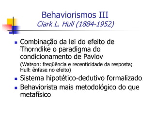 Behaviorismos III

Clark L. Hull (1884-1952)


Combinação da lei do efeito de
Thorndike o paradigma do
condicionamento de Pavlov
(Watson: freqüência e recenticidade da resposta;
Hull: ênfase no efeito)




Sistema hipotético-dedutivo formalizado
Behaviorista mais metodológico do que
metafísico

 