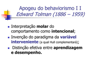 Apogeu do behaviorismo I I

Edward Tolman (1886 – 1959)






Interpretação molar do
comportamento como intencional;
Invenção do paradigma da variável
interveniente (a qual Hull complementará);
Distinção efetiva entre aprendizagem
e desempenho.

 