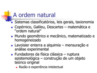 A ordem natural










Sistemas classificatórios, leis gerais, taxionomia
Copérnico, Galileu, Descartes – matemática e
“ordem natural”
Mundo geométrico e mecânico, matematizado e
homogeneizado
Lavoisier enterra a alquimia – mensuração e
análise experimental
Fundadores da física clássica – ruptura
epistemológica – construção de um objeto
teórico original


Razão e experiência intelectual

 