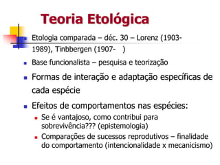 Teoria Etológica


Etologia comparada – déc. 30 – Lorenz (19031989), Tinbbergen (1907- )



Base funcionalista – pesquisa e teorização



Formas de interação e adaptação específicas de
cada espécie



Efeitos de comportamentos nas espécies:




Se é vantajoso, como contribui para
sobrevivência??? (epistemologia)
Comparações de sucessos reprodutivos – finalidade
do comportamento (intencionalidade x mecanicismo)

 