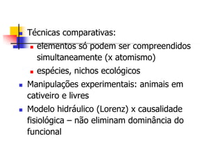 

Técnicas comparativas:








elementos só podem ser compreendidos
simultaneamente (x atomismo)
espécies, nichos ecológicos

Manipulações experimentais: animais em
cativeiro e livres
Modelo hidráulico (Lorenz) x causalidade
fisiológica – não eliminam dominância do
funcional

 