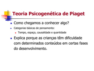 Teoria Psicogenética de Piaget


Como chegamos a conhecer algo?



Categorias básicas de pensamento:




Tempo, espaço, causalidade e quantidade

Explica porque as crianças têm dificuldade
com determinados conteúdos em certas fases
do desenvolvimento.

 