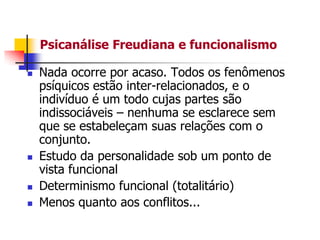 Psicanálise Freudiana e funcionalismo







Nada ocorre por acaso. Todos os fenômenos
psíquicos estão inter-relacionados, e o
indivíduo é um todo cujas partes são
indissociáveis – nenhuma se esclarece sem
que se estabeleçam suas relações com o
conjunto.
Estudo da personalidade sob um ponto de
vista funcional
Determinismo funcional (totalitário)
Menos quanto aos conflitos...

 