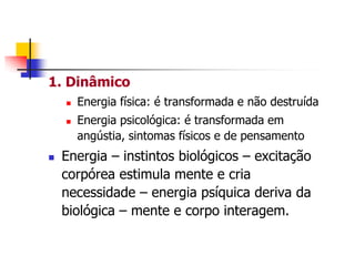 1. Dinâmico





Energia física: é transformada e não destruída
Energia psicológica: é transformada em
angústia, sintomas físicos e de pensamento

Energia – instintos biológicos – excitação
corpórea estimula mente e cria
necessidade – energia psíquica deriva da
biológica – mente e corpo interagem.

 