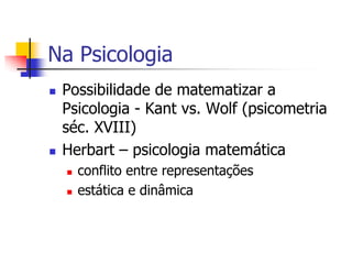 Na Psicologia




Possibilidade de matematizar a
Psicologia - Kant vs. Wolf (psicometria
séc. XVIII)
Herbart – psicologia matemática



conflito entre representações
estática e dinâmica

 