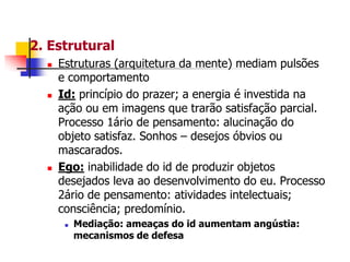 2. Estrutural






Estruturas (arquitetura da mente) mediam pulsões
e comportamento
Id: princípio do prazer; a energia é investida na
ação ou em imagens que trarão satisfação parcial.
Processo 1ário de pensamento: alucinação do
objeto satisfaz. Sonhos – desejos óbvios ou
mascarados.
Ego: inabilidade do id de produzir objetos
desejados leva ao desenvolvimento do eu. Processo
2ário de pensamento: atividades intelectuais;
consciência; predomínio.


Mediação: ameaças do id aumentam angústia:
mecanismos de defesa

 