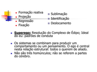 










Formação reativa
Projeção
Regressão
Fixação

Sublimação
Identificação
Deslocamento

Superego: Resolução do Complexo de Édipo; Ideal
do eu: padrões de conduta
Os sistemas se combinam para produzir um
comportamento ou um pensamento. O ego é central
nesta relação estrutural: todos o querem de aliado.
Não são três homúnculos; não se referem a partes
do cérebro.

 