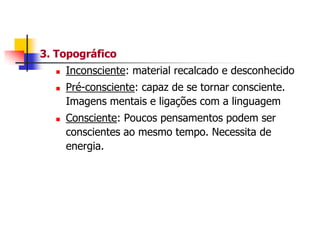 3. Topográfico






Inconsciente: material recalcado e desconhecido

Pré-consciente: capaz de se tornar consciente.
Imagens mentais e ligações com a linguagem
Consciente: Poucos pensamentos podem ser
conscientes ao mesmo tempo. Necessita de
energia.

 