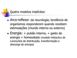 

Quatro modelos implícitos:



Arco-reflexo: da neurologia; tendência de
organismos responderem quando recebem
estimulações (mundo interno ou externo)



Energia: + pulsão interna, + gasto de
energia = homeostase (modelo hidráulico de
Lorenz/leis de distribuição, transformação e
descarga de energia)

 