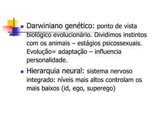 

Darwiniano genético: ponto de vista
biológico evolucionário. Dividimos instintos
com os animais – estágios psicossexuais.
Evolução= adaptação – influencia
personalidade.



Hierarquia neural: sistema nervoso
integrado: níveis mais altos controlam os
mais baixos (id, ego, superego)

 